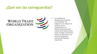 ¿Qué son las salvaguardias?
 Las medidas de
salvaguardia se definen
como medidas “de
urgencia” con respecto al
aumento de las
importaciones de
determinados productos
cuando esas importaciones
hayan causado o amenacen
causar un daño grave a la
rama de producción
nacional del Miembro
importador
 