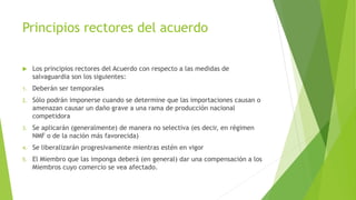 Principios rectores del acuerdo
 Los principios rectores del Acuerdo con respecto a las medidas de
salvaguardia son los siguientes:
1. Deberán ser temporales
2. Sólo podrán imponerse cuando se determine que las importaciones causan o
amenazan causar un daño grave a una rama de producción nacional
competidora
3. Se aplicarán (generalmente) de manera no selectiva (es decir, en régimen
NMF o de la nación más favorecida)
4. Se liberalizarán progresivamente mientras estén en vigor
5. El Miembro que las imponga deberá (en general) dar una compensación a los
Miembros cuyo comercio se vea afectado.
 