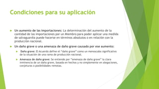 Condiciones para su aplicación
 Un aumento de las importaciones: La determinación del aumento de la
cantidad de las importaciones por un Miembro para poder aplicar una medida
de salvaguardia puede hacerse en términos absolutos o en relación con la
producción nacional.
 Un daño grave o una amenaza de daño grave causado por ese aumento:
 Daño grave: El Acuerdo define el “daño grave” como un menoscabo significativo
de la situación de una rama de producción nacional.
 Amenaza de daño grave: Se entiende por “amenaza de daño grave” la clara
inminencia de un daño grave, basada en hechos y no simplemente en alegaciones,
conjeturas o posibilidades remotas.
 