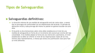 Tipos de Salvaguardias
 Salvaguardias definitivas:
 La duración máxima de una medida de salvaguardia será de cuatro años, a menos
que se prorrogue de conformidad con las disposiciones del Acuerdo. El período de
aplicación inicial y toda prórroga del mismo no podrán en general exceder de ocho
años
 El Acuerdo no da orientaciones sobre cómo debe establecerse el nivel de una
medida de salvaguardia en forma de un incremento del arancel por encima del tipo
consolidado. Si la medida adopta la forma de una restricción cuantitativa, el nivel
establecido no debe ser inferior al nivel de las importaciones reales de los tres
últimos años representativos, a menos que exista una justificación clara para fijar
un nivel diferente.
 