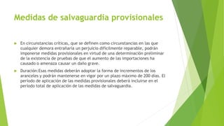 Medidas de salvaguardia provisionales
 En circunstancias críticas, que se definen como circunstancias en las que
cualquier demora entrañaría un perjuicio difícilmente reparable, podrán
imponerse medidas provisionales en virtud de una determinación preliminar
de la existencia de pruebas de que el aumento de las importaciones ha
causado o amenaza causar un daño grave.
 Duración:Esas medidas deberán adoptar la forma de incrementos de los
aranceles y podrán mantenerse en vigor por un plazo máximo de 200 días. El
período de aplicación de las medidas provisionales deberá incluirse en el
período total de aplicación de las medidas de salvaguardia.
 