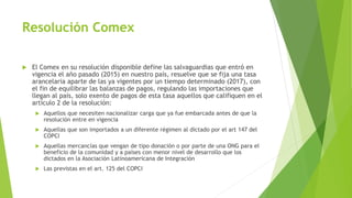 Resolución Comex
 El Comex en su resolución disponible define las salvaguardias que entró en
vigencia el año pasado (2015) en nuestro país, resuelve que se fija una tasa
arancelaria aparte de las ya vigentes por un tiempo determinado (2017), con
el fin de equilibrar las balanzas de pagos, regulando las importaciones que
llegan al país, solo exento de pagos de esta tasa aquellos que califiquen en el
artículo 2 de la resolución:
 Aquellos que necesiten nacionalizar carga que ya fue embarcada antes de que la
resolución entre en vigencia
 Aquellas que son importados a un diferente régimen al dictado por el art 147 del
COPCI
 Aquellas mercancías que vengan de tipo donación o por parte de una ONG para el
beneficio de la comunidad y a países con menor nivel de desarrollo que los
dictados en la Asociación Latinoamericana de Integración
 Las previstas en el art. 125 del COPCI
 