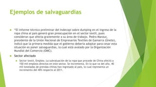 Actualidad en nuestro País
 La salvaguardias para varios sectores es actualmente del 40% del precio del
producto, se inicio debido a que se informo de un daño grave en el aumento de las
importaciones que puede perjudicar la balanza de pagos.
 El panorama externo ha modificado las previsiones relacionadas con nuestra
balanza de pagos y nos enfrenta a un nuevo escenario que afecta el ámbito
comercial como es la baja del precio del petróleo, la apreciación del dólar
norteamericano, por lo que se hace necesario tomar medidas para regular el nivel
general de las importaciones y equilibrar nuestra Balanza Comercial.
 Es así que el gobierno nacional ha adoptado una serie de medidas para mitigar los
impactos de este nuevo escenario, y se ve necesario sustituir la salvaguardia
cambiaria por una medida de salvaguardia por balanza de pagos que consiste en la
aplicación de aranceles a determinadas importaciones.
 El Gobierno Nacional manifiesta que la medida es temporal, es decir que tendrá
una duración de 15 meses, tiempo durante el cual se realizarán evaluaciones
periódicas y luego de concluido el plazo se hará un cronograma de desgravación.
 