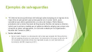 Ejemplos de salvaguardias
 “El informe técnico preliminar del Indecopi sobre dumping en el ingreso de la
ropa china al país generó gran preocupación en el sector textil, pues
consideran que afecta gravemente a su área de trabajo. Pedro Manzur,
presidente de la Unión Nacional de Empresarios Textiles de Gamarra (Únete),
indicó que la primera medida que el gobierno debería adoptar para cesar esta
situación es poner salvaguardias, lo cual está avalado por la Organización
Mundial del Comercio (OMC).
 Sector afectado
 Sector textil, Empleo. La subvaluación de la ropa que procede de China afectó a
150 mil empleos directos en este sector. Se incrementa. En lo que va del año, 40
mil toneladas de prendas chinas han ingresado al país, lo cual representa un
incremento del 40% respecto al 2011.
 
