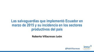 Las salvaguardias que implementó Ecuador en
marzo de 2015 y su incidencia en los sectores
productivos del país
Roberto Villacreses León
@RobVillacreses
 