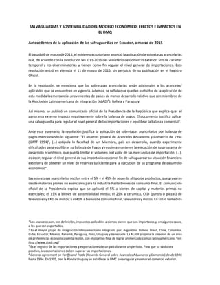 SALVAGUARDIAS Y SOSTENIBILIDAD DEL MODELO ECONÓMICO: EFECTOS E IMPACTOS EN 
EL DMQ 
Antecedentes de la aplicación de las salvaguardias en Ecuador, a marzo de 2015 
El pasado 6 de marzo de 2015, el gobierno ecuatoriano anunció la aplicación de sobretasas arancelarias 
que, de acuerdo con la Resolución No. 011‐2015 del Ministerio de Comercio Exterior, son de carácter 
temporal  y  no  discriminatorias  y  tienen  como  fin  regular  el  nivel  general  de  importaciones.  Esta 
resolución entró en vigencia el 11 de marzo de 2015, sin perjuicio de su publicación en el Registro 
Oficial.  
En  la  resolución,  se  menciona  que  las  sobretasas  arancelarias  serán  adicionales  a  los  aranceles1
 
aplicables que se encuentren en vigencia. Además, se señala que quedan excluidas de la aplicación de 
esta medida las mercancías provenientes de países de menor desarrollo relativo que son miembros de 
la Asociación Latinoamericana de Integración (ALADI2
): Bolivia y Paraguay. 
Así mismo, se publicó un comunicado oficial de la Presidencia de la República que explica que  el 
panorama externo impacta negativamente sobre la balanza de pagos. El documento justifica aplicar 
una salvaguardia para regular el nivel general de las importaciones y equilibrar la balanza comercial3
.  
Ante este escenario, la resolución justifica la aplicación de sobretasas arancelarias por balanza de 
pagos mencionando lo siguiente: “El acuerdo general de Aranceles Aduaneros y Comercio de 1994 
(GATT  1994)4
,  (…)  estipula  la  facultad  de  un  Miembro,  país  en  desarrollo,  cuando  experimente 
dificultades para equilibrar su Balanza de Pagos y requiera mantener la ejecución de su programa de 
desarrollo económico, que pueda limitar el volumen o el valor de las mercancías de importación, (…), 
es decir, regular el nivel general de sus importaciones con el fin de salvaguardar su situación financiera 
exterior y de obtener un nivel de reservas suficiente para la ejecución de su programa de desarrollo 
económico”. 
Las sobretasas arancelarias oscilan entre el 5% y el 45% de acuerdo al tipo de productos, que gravarán 
desde materias primas no esenciales para la industria hasta bienes de consumo final. El comunicado 
oficial  de  la  Presidencia  explica  que  se  aplicará  el  5%  a  bienes  de  capital  y  materias  primas  no 
esenciales; el 15%  a  bienes de  sostenibilidad  media; el 25%  a cerámica, CKD (partes o  piezas)  de 
televisores y CKD de motos; y el 45% a bienes de consumo final, televisores y motos. En total, la medida 
                                                            
1
 Los aranceles son, por definición, impuestos aplicables a ciertos bienes que son importados y, en algunos casos, 
a los que son exportados.  
2
 Es el mayor grupo de integración latinoamericano integrado por: Argentina, Bolivia, Brasil, Chile, Colombia, 
Cuba, Ecuador, México, Panamá, Paraguay, Perú, Uruguay y Venezuela. La ALADI propicia la creación de un área 
de preferencias económicas en la región, con el objetivo final de lograr un mercado común latinoamericano. Ver: 
http://www.aladi.org/ 
3
 Es el registro de las importaciones y exportaciones de un país durante un período. Para que su saldo sea 
positivo, las exportaciones deben superar las importaciones. 
4
 General Agreement on Tariffs and Trade (Acuerdo General sobre Aranceles Aduaneros y Comercio) desde 1948 
hasta 1994. En 1995, tras la Ronda Uruguay se establece la OMC para regular y normar el comercio exterior. 
 