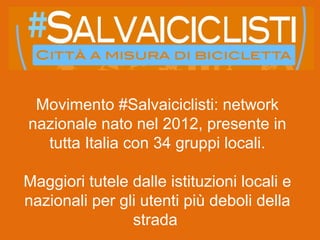 Movimento #Salvaiciclisti: network
nazionale nato nel 2012, presente in
tutta Italia con 34 gruppi locali.
Maggiori tutele dalle istituzioni locali e
nazionali per gli utenti più deboli della
strada
 