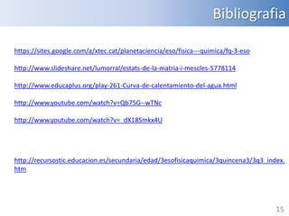 Bibliografia
https://sites.google.com/a/xtec.cat/planetaciencia/eso/fisica---quimica/fq-3-eso
http://www.slideshare.net/lumorral/estats-de-la-matria-i-mescles-5778114
http://www.educaplus.org/play-261-Curva-de-calentamiento-del-agua.html
http://www.youtube.com/watch?v=Qb75G--wTNc
http://www.youtube.com/watch?v=_dX18Smkx4U

http://recursostic.educacion.es/secundaria/edad/3esofisicaquimica/3quincena3/3q3_index.
htm

15

 