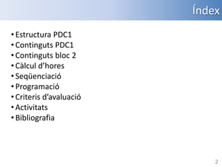 Índex
• Estructura PDC1
• Continguts PDC1
• Continguts bloc 2
• Càlcul d’hores
• Seqüenciació
• Programació
• Criteris d’avaluació
• Activitats
• Bibliografia

2

 