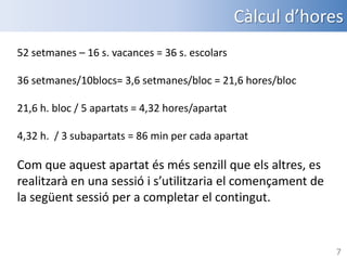 Càlcul d’hores
52 setmanes – 16 s. vacances = 36 s. escolars
36 setmanes/10blocs= 3,6 setmanes/bloc = 21,6 hores/bloc
21,6 h. bloc / 5 apartats = 4,32 hores/apartat
4,32 h. / 3 subapartats = 86 min per cada apartat

Com que aquest apartat és més senzill que els altres, es
realitzarà en una sessió i s’utilitzaria el començament de
la següent sessió per a completar el contingut.

7

 