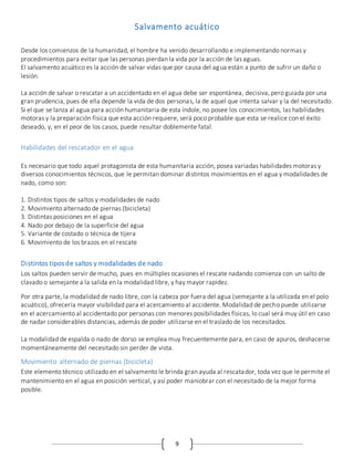 9
Salvamento acuático
Desde los comienzos de la humanidad, el hombre ha venido desarrollando e implementando normas y
procedimientos para evitar que las personas pierdan la vida por la acción de las aguas.
El salvamento acuático es la acción de salvar vidas que por causa del agua están a punto de sufrir un daño o
lesión.
La acción de salvar o rescatar a un accidentado en el agua debe ser espontánea, decisiva, pero guiada por una
gran prudencia, pues de ella depende la vida de dos personas, la de aquel que intenta salvar y la del necesitado.
Si el que se lanza al agua para acción humanitaria de esta índole, no posee los conocimientos, las habilidades
motoras y la preparación física que esta acción requiere, será poco probable que esta se realice con el éxito
deseado, y, en el peor de los casos, puede resultar doblemente fatal.
Habilidades del rescatador en el agua
Es necesario que todo aquel protagonista de esta humanitaria acción, posea variadas habilidades motoras y
diversos conocimientos técnicos, que le permitan dominar distintos movimientos en el agua y modalidades de
nado, como son:
1. Distintos tipos de saltos y modalidades de nado
2. Movimiento alternado de piernas (bicicleta)
3. Distintas posiciones en el agua
4. Nado por debajo de la superficie del agua
5. Variante de costado o técnica de tijera
6. Movimiento de los brazos en el rescate
Distintos tiposde saltos y modalidades de nado
Los saltos pueden servir de mucho, pues en múltiples ocasiones el rescate nadando comienza con un salto de
clavado o semejante a la salida en la modalidad libre, y hay mayor rapidez.
Por otra parte, la modalidad de nado libre, con la cabeza por fuera del agua (semejante a la utilizada en el polo
acuático), ofrecería mayor visibilidad para el acercamiento al accidente. Modalidad de pecho puede utilizarse
en el acercamiento al accidentado por personas con menores posibilidades físicas, lo cual será muy útil en caso
de nadar considerables distancias, además de poder utilizarse en el traslado de los necesitados.
La modalidad de espalda o nado de dorso se emplea muy frecuentemente para, en caso de apuros, deshacerse
momentáneamente del necesitado sin perder de vista.
Movimiento alternado de piernas (bicicleta)
Este elemento técnico utilizado en el salvamento le brinda gran ayuda al rescatador, toda vez que le permite el
mantenimiento en el agua en posición vertical, y así poder maniobrar con el necesitado de la mejor forma
posible.
 