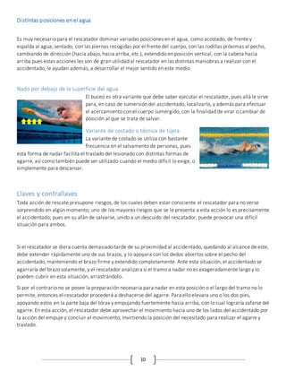 10
Distintas posiciones en el agua
Es muy necesario para el rescatador dominar variadas posiciones en el agua, como acostado, de frente y
espalda al agua; sentado, con las piernas recogidas por el frente del cuerpo, con las rodillas próximas al pecho,
cambiando de dirección (hacia abajo, hacia arriba, etc.), extendido en posición vertical, con la cabeza hacia
arriba pues estas acciones les son de gran utilidad al rescatador en las distintas maniobras a realizar con el
accidentado, le ayudan además, a desarrollar el mejor sentido en este medio.
Nado por debajo de la superficie del agua
El buceo es otra variante que debe saber ejecutar el rescatador, pues allá le sirve
para, en caso de sumersión del accidentado, localizarlo, y además para efectuar
el acercamiento con el cuerpo sumergido, con la finalidad de virar o cambiar de
posición al que se trata de salvar.
Variante de costado o técnica de tijera
La variante de costado se utiliza con bastante
frecuencia en el salvamento de personas, pues
esta forma de nadar facilita el traslado del lesionado con distintas formas de
agarre, así como también puede ser utilizado cuando el medio difícil lo exige, o
simplemente para descansar.
Llaves y contrallaves
Toda acción de rescate presupone riesgos, de los cuales deben estar consciente el rescatador para no verse
sorprendido en algún momento; uno de los mayores riesgos que se le presenta a esta acción lo es precisamente
el accidentado; pues en su afán de salvarse, unido a un descuido del rescatador, puede provocar una difícil
situación para ambos.
Si el rescatador se diera cuenta demasiado tarde de su proximidad al accidentado, quedando al alcance de este,
debe extender rápidamente uno de sus brazos, y lo apoyara con los dedos abiertos sobre el pecho del
accidentado, manteniendo el brazo firme y extendido completamente. Ante esta situación, el accidentado se
agarraría del brazo solamente, y el rescatador analizara si el tramo a nadar no es exageradamente largo y lo
pueden cubrir en esta situación, arrastrándolo.
Si por el contrario no se posee la preparación necesaria para nadar en esta posición o el largo del tramo no lo
permite, entonces el rescatador procederá a deshacerse del agarre. Para ello elevara uno o los dos pies,
apoyando estos en la parte baja del tórax y empujando fuertemente hacia arriba, con lo cual lograría zafarse del
agarre. En esta acción, el rescatador debe aprovechar el movimiento hacia uno de los lados del accidentado por
la acción del empuje y concluir el movimiento, invirtiendo la posición del necesitado para realizar el agarre y
traslado.
 