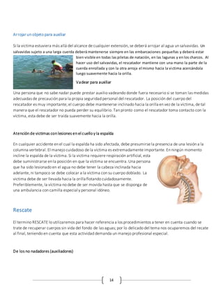 14
Arrojar un objeto para auxiliar
Si la victima estuviera más allá del alcance de cualquier extensión, se deberá arrojar al agua un salvavidas. Un
salvavidas sujeto a una larga cuerda deberá mantenerse siempre en las embarcaciones pequeñas y deberá estar
bien visible en todas las piletas de natación, en las lagunas y en los charcos. Al
hacer uso del salvavidas, el rescatador mantiene con una mano la parte de la
cuerda enrollada y con la otra arroja el mismo hacia la victima acercándola
luego suavemente hacia la orilla.
Vadear para auxiliar
Una persona que no sabe nadar puede prestar auxilio vadeando donde fuera necesario si se toman las medidas
adecuadas de precaución para la propia seguridad personal del rescatador. La posición del cuerpo del
rescatador es muy importante; el cuerpo debe mantenerse inclinado hacia la orilla en vez de la víctima, de tal
manera que el rescatador no pueda perder su equilibrio. Tan pronto como el rescatador toma contacto con la
víctima, esta debe de ser traída suavemente hacia la orilla.
Atención de victimas con lesiones en el cuello y la espalda
En cualquier accidente en el cual la espalda ha sido afectada, debe presumirse la presencia de una lesión a la
columna vertebral. El manejo cuidadoso de la víctima es extremadamente importante. En ningún momento
incline la espalda de la víctima. Si la victima requiere respiración artificial, esta
debe suministrarse en la posición en que la víctima se encuentra. Una persona
que ha sido lesionado en el agua no debe tener la cabeza inclinada hacia
adelante, ni tampoco se debe colocar a la víctima con su cuerpo doblado. La
victima debe de ser llevada hacia la orilla flotando cuidadosamente.
Preferiblemente, la víctima no debe de ser movida hasta que se disponga de
una ambulancia con camilla especial y personal idóneo.
Rescate
El termino RESCATE lo utilizaremos para hacer referencia a los procedimientos a tener en cuenta cuando se
trate de recuperar cuerpos sin vida del fondo de las aguas; por lo delicado del tema nos ocuparemos del recate
al final, teniendo en cuenta que esta actividad demanda un manejo profesional especial.
De los no nadadores (auxiliadores)
 