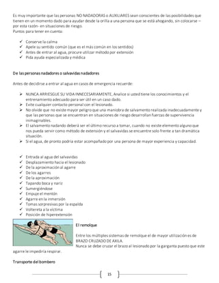 15
Es muy importante que las personas NO NADADORAS o AUXILIARES sean conscientes de las posibilidades que
tienen en un momento dado para ayudar desde la orilla a una persona que se está ahogando, sin colocarse –
por esta razón- en situaciones de riesgo.
Puntos para tener en cuenta:
 Conserve la calma
 Apele su sentido común (que es el más común en los sentidos)
 Antes de entrar al agua, procure utilizar método por extensión
 Pida ayuda especializada y médica
De las personas nadadores o salvavidas nadadores
Antes de decidirse a entrar al agua en casos de emergencia recuerde:
 NUNCA ARRIESGUE SU VIDA INNECESARIAMENTE, Analice si usted tiene los conocimientos y el
entrenamiento adecuado para ser útil en un caso dado.
 Evite cualquier contacto personal con el lesionado.
 No olvide que no existe mayor peligro que una maniobra de salvamento realizada inadecuadamente y
que las personas que se encuentran en situaciones de riesgo desarrollan fuerzas de supervivencia
inimaginables.
 El salvamento nadando deberá ser el último recurso a tomar, cuando no existe elemento alguno que
nos pueda servir como método de extensión y el salvavidas se encuentre solo frente a tan dramática
situación.
 Si el agua, de pronto podría estar acompañado por una persona de mayor experiencia y capacidad.
 Entrada al agua del salvavidas
 Desplazamiento hacia el lesionado
 De la aproximación al agarre
 De los agarres
 De la aproximación
 Tapando boca y nariz
 Sumergiéndose
 Empuje el mentón
 Agarre en la inmersión
 Tomas sorpresivas por la espalda
 Voltereta a la víctima
 Posición de hiperextensión
El remolque
Entre los múltiples sistemas de remolque el de mayor utilización es de
BRAZO CRUZADO DE AXILA.
Nunca se debe cruzar el brazo al lesionado por la garganta puesto que este
agarre le impediría respirar.
Transporte del bombero
 