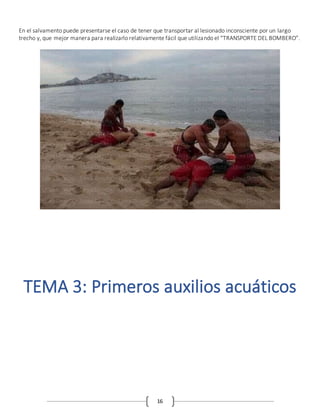 16
En el salvamento puede presentarse el caso de tener que transportar al lesionado inconsciente por un largo
trecho y, que mejor manera para realizarlo relativamente fácil que utilizando el “TRANSPORTE DEL BOMBERO”.
TEMA 3: Primeros auxilios acuáticos
 