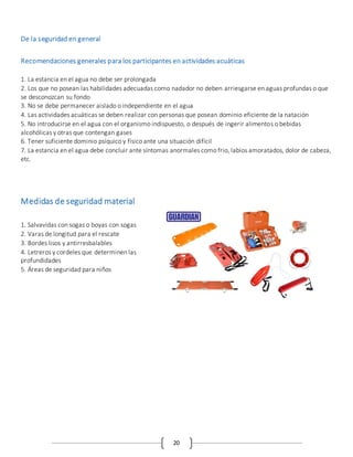 20
De la seguridad en general
Recomendaciones generales para los participantes en actividades acuáticas
1. La estancia en el agua no debe ser prolongada
2. Los que no posean las habilidades adecuadas como nadador no deben arriesgarse en aguas profundas o que
se desconozcan su fondo
3. No se debe permanecer aislado o independiente en el agua
4. Las actividades acuáticas se deben realizar con personas que posean dominio eficiente de la natación
5. No introducirse en el agua con el organismo indispuesto, o después de ingerir alimentos o bebidas
alcohólicas y otras que contengan gases
6. Tener suficiente dominio psíquico y físico ante una situación difícil
7. La estancia en el agua debe concluir ante síntomas anormales como frio, labios amoratados, dolor de cabeza,
etc.
Medidas de seguridad material
1. Salvavidas con sogas o boyas con sogas
2. Varas de longitud para el rescate
3. Bordes lisos y antirresbalables
4. Letreros y cordeles que determinen las
profundidades
5. Áreas de seguridad para niños
 
