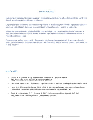 21
CONCLUSIONES
Gracias a la diversidad de técnicas creadas para el uso del salvamento es más eficiente la acción del hombre en
el medio acuático, gran beneficio para la vida diaria.
Un gran paso en el salvamento acuático es el implemento de materiales y herramientas específicas; facilitan y
proveen al rescatista para que tenga un acceso rápido y eficaz al socorrer a un civil en problemas.
Existen diferentes leyes y decretos establecidos tanto a nivel nacional como internacional que concluyen un
adecuado uso en sistemas acuáticos abiertos y cerrados y garantizan la seguridad y bienestar de usuarios y
trabajadores en estas áreas.
Es fundamental realizar el proceso de calentamiento y estiramiento antes y después de entrar en el medio
acuático, este aumenta la flexibilidad de músculos y tendones, evita dolores - lesiones y mejora la coordinación
de todo el cuerpo.
BIBLIOGRAFÍA
o (OMS), O. M. (abril de 2014). Ahogamientos. Obtenido de Centro de prensa:
http://www.who.int/mediacentre/factsheets/fs347/es/
o Gallo Casas, D. M. (2011). Salvamento y seguridad acuática. Colección Pedagogía de la natación, 1-118.
o Loera, M. E. (28 de septiembre de 2009). Jalisco ocupa el tercer lugar en muertes por ahogamientos.
Obtenido de Universidad de Guadalajara: http://www.medios.udg.mx/node/1280
o Pardo, K., & Hernández, D. (29 de mayo de 2011). Salvamento acuático. Obtenido de Scribd:
http://www.scribd.com/doc/56602891/Salvamento-Acuatico
 