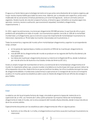 2
INTRODUCCIÓN
El agua es un factor básico para la biología terrestre en la que actúa como disolvente de la materia orgánica, por
lo que resulta imprescindible para todos los seres vivos. Además, por su elevado calor específico, actúa como
moderador de las variaciones climáticas planetarias y en la termorregulación, tanto en animales como en
vegetales. Desde el punto de vista de la especie humana, el binomio agua / atmósfera se resuelve según tres
opciones: carencia, exceso o sustitución, que ocasionarán sequedad, humedad y ahogamiento,
respectivamente. 1
En 2011, según las estimaciones, murieron por ahogamiento 359 000 personas, lo que hace de ello un gran
problema de salud pública en todo el mundo. Los traumatismos suponen cerca de un 10% de la mortalidad
mundial total, y el ahogamiento, que es la tercera causa más importante de mortalidad por traumatismo no
intencional, representa un 7% de todas las muertes relacionadas con traumatismos. 2
Todas las economías y regiones del mundo sufren mortalidad por ahogamiento y soportan la correspondiente
carga, aunque:
 en los países de ingresos bajos y medios se concentra el 95% de las muertes por ahogamiento no
intencional;
 más del 60% de los ahogamientos del mundo se producen en las regiones del Pacífico Occidental y de
Asia Sudoriental;
 los índices de muerte por ahogamiento alcanzan su máximo en la Región de África, donde multiplican
por más de ocho los de Australia o los Estados Unidos de América (EE.UU.);
Existe un amplio margen de incertidumbre en torno a la estimación de la mortalidad por ahogamiento en el
mundo. Es importante señalar que, a escala mundial, el problema es mucho mayor de lo que parecen indicar las
cifras expuestas más arriba. Dada la forma en que se clasifican los datos, las cifras mundiales excluyen los casos
de ahogamiento debido a inundaciones (cataclismos) o a percances en la navegación de recreo o el transporte
acuático. En muchos países las estadísticas sobre casos no fatales de ahogamiento son difíciles de conseguir o
poco fiables.
¿Qué personas están expuestas?
Edad
La edad es uno de los principales factores de riesgo, vinculado en general a lapsos de inatención en la
supervisión de un niño. Los menores de 5 años suelen presentar los mayores índices de mortalidad por
ahogamiento en todo el mundo, con la única excepción del Canadá y Nueva Zelandia, donde la tasa más alta se
da en los varones adultos.
Especialmente elocuentes son las estadísticas sobre ahogamientos de niños en algunos países:
 Australia: en los niños de 1 a 3 años, el ahogamiento es la primera causa de muerte por traumatismo no
intencional.
 