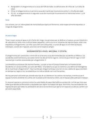 3
 Bangladesh: el ahogamiento es la causa del 43% de todas las defunciones de niños de 1 a 4 años de
edad.
 China: el ahogamiento es la primera causa de muerte por traumatismo entre 1 y 14 años de edad.
 EE.UU.: el ahogamiento es la segunda causa de muerte por traumatismo no intencional entre 1 y 14
años de edad.
Sexo
Los varones, con un índice global de mortalidad que duplica el femenino, están especialmente expuestos al
riesgo de ahogamiento.
Acceso al agua
Tener mayor acceso al agua es otro factor de riesgo. Las personas que se dedican a la pesca, ya sea industrial o
de subsistencia, tanto más si utilizan botes pequeños, como ocurre en los países de ingresos bajos, están más
expuestas al ahogamiento. Los niños que viven cerca de puntos o cursos de agua al aire libre (acequias,
estanques, canales de irrigación, piscinas) corren especial peligro.
AHOGAMIENTOS A NIVEL NACIONAL Y ESTATAL
El ahogamiento por sumersión e inmersión es la tercera causa de mortalidad por accidentes en México. Los
accidentes automovilísticos y las caídas tienen los dos primeros lugares. Jalisco ocupa el tercer lugar a nivel
nacional por muertes ocasionadas por ahogamiento. 3
Las estadísticas provienen de distintas fuentes. Las que arroja el Consejo Estatal para la Prevención de
Accidentes en Jalisco (CEPAJ), así como del INEGI, “el problema es que no tenemos una definición homogénea
de la muerte por ahogamiento”. Hay muertes por ahogamiento que ocurren en una cubeta de agua y también
en balnearios, lagos o ríos, las estadísticas no indican dónde son más frecuentes.
No hay personal suficiente que atienda este tipo de accidentes en los centros recreativos, mientras que el
equipo humano existente no cuenta con la preparación necesaria o bien, con el equipo adecuado para trabajar.
Es necesario generar conciencia entre las autoridades de seguridad pública y protección civil de que tiene que
haber guardavidas profesionales y equipados que vigilen los espejos de agua. Asimismo, hay necesidad de una
legislación para que todos los prestadores de servicios turísticos que operan en espacios acuáticos cuenten con
personal capacitado.
 