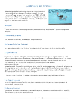 5
Ahogamiento por inmersión
Los accidentes por inmersión constituyen una causa frecuente de
muerte accidental en individuos. En todo el mundo la cifras de
muerte, al año, por ahogamiento se estiman en 140.000-150.000.
Las víctimas más frecuentes son sobre todo niños y adultos jóvenes,
por lo general sanos, y casi un 80% son varones La incidencia máxima
se produce durante los meses cálidos.
Definición
A pesar de la incidencia existe una gran confusión en los términos. Modell en 1981 propuso los siguientes
términos:
Ahogamiento (drowning)
Para la persona que fallece por asfixia por inmersión en agua.
Casi-ahogamiento (neardrowning)
Para la persona que sobrevive, al menos temporalmente, después de un accidente por inmersión.
Ahogamiento seco
Se produce un espasmo de la glotis por Iaringoespasmo, por lo que el agua no llega al interior del árbol
bronquial, perdiendo la conciencia debido a la hipoxia, secundaria a la apnea. Debe equipararse a un síncope
con paro respiratorio; también se denomina ahogamiento blanco, por el aspecto pálido de la víctima.
Este fenómeno ocurre en el 10% de los semi-ahogamientos que llegan al hospital.
Ahogamiento húmedo.
Hay aspiración de líquido a los pulmones tras la fase inicial de laringoespasmo, por estímulos de la hipoxia y la
hipercapnia en el centro respiratorio de la inspiración, correspondiendo fisiopatológicamente a un edema
agudo de pulmón; se denomina ahogamiento azul y representa el auténtico cuadro de asfixia por inmersión.
Ocurre en el 90% de los casos que acuden al hospital.
A continuación se citan otras situaciones con diferente denominación que podemos encontrarnos:
Pre-ahogado húmedos
Existe el riesgo diferido de infección respiratoria, por aspiración de microorganismos, responsables de
neumonía o bronconeumonía.
Síndrome de Inmersión
Es aquel que provoca la muerte de una manera súbita por parada cardiaca, tras la inmersión en agua fría,
observada ocasionalmente en adultos jóvenes.
 