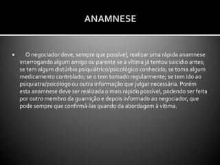 EXISTEM TRÊS CARACTERÍSTICAS PRÓPRIAS DO ESTADO EM QUE SE ENCONTRA A MAIORIA DAS PESSOAS SOB RISCO DE SUICÍDIO:1. AMBIVALÊNCIA -  Muitas pessoas em risco de suicídio estão com problemas em suas vidas  e ficam nesta luta interna entre o desejo de viver e de acabar com a dor psíquica. Se for dado apoio emocional e o desejo de viver aumentar, o risco de suicídio diminuirá.2- IMPULSIVIDADE -  O suicídio pode ser também  um ato impulsivo , podendo este ser transitório e durar alguns minutos ou horas. Normalmente é desencadeado por eventos negativos do dia-a-dia . Acalmando tal crise e ganhando tempo, o bombeiro pode ajudar a diminuir o risco suicida.3 – RIGIDEZ/CONSTRIÇÃO -  Os pensamentos, os sentimentos e as ações estão constritos , quer dizer, constantemente pensam sobre suicídio como única solução e não são capazes de perceber outra maneira de sair do problema. Pensam de forma rígida e drástica:”O único caminho é a morte”; “ Não  há mais nada o que fazer”. Parecida com esta visão é a “visão em túnel” , que representa  o estreitamento  das opções  disponíveis .              A maioria das pessoas com idéias de morte comunica seus pensamentos e suas intenções suicidas. 