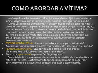 FASE DE PREPARO PARA O ATENDIMENTO A UMA VÍTIMA COM TENDÊNCIAS SUICÍDAS:O preparo para este tipo de socorro deve iniciar já quando do recebimento do chamado. Atente para as seguintes regras para chegar já pronto ao local de ocorrência:    Levando em consideração as aptidões individuais, divida a equipe de socorro da seguinte forma em:        1) Negociador -  Aquele socorrista que estiver mais apto a conversar com a vítima. A sua substituição deve ser evitada ao máximo, pois este tende a conquistar a confiança da vítima. 2) Equipe de Intervenção Imediata – Os que dominarem melhor as técnicas de intervenção( Salto do Predador; Pulo do Aranha, Rapel etc), devem escolher a técnica mais adequada à ocasião,bem como se preparar para executá-la no melhor momento,se assim a ocasião exigir. Lembrando que em caso de vítimas que ameaçam se jogar de uma ponte, essa equipe tem que ter pelo menos um componente, devidamente equipado, às margens do rio para um possível Salvamento Aquático.