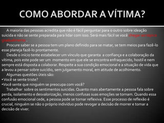 FASE DE PREPARO PARA O ATENDIMENTO A UMA VÍTIMA COM TENDÊNCIAS SUICÍDAS:À medida que for se aproximando do local da ocorrência, o motorista deve desligar a luz rotativa e a sirene para não assustar a vítima. Lembrando que estamos tratando de uma pessoa numa situação de extrema confusão mental e, às vezes, até apresentando um quadro psicótico. Não raro, estas vítimas pensam que estamos nos aproximando para punir ou mesmo para prendê-la, e,  para evitar isso, numa espécie de “vingança”, acabam precipitando a sua morte. Nunca perder a vítima de vista, estar sempre atento aos seus passos. Por isso, a posição correta para se estacionar a viatura é antes da vítima, nunca após. Evite aproximar demais a viatura e evite aproximações bruscas.Isole imediatamente o local. Se for uma ponte, interdite-a imediatamente. Afaste os curiosos.