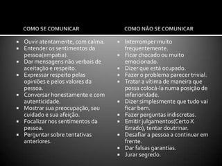 COMO ABORDAR A VÍTIMA?            Avalie qual a melhor forma e a melhor hora para afastar objetos que estejam ao alcance da pessoa e que possam ser usados numa possível agressão ou suicídio.           “Como você se sente ultimamente?” “ Existem muitos problemas na sua vida?” “ O que tem tentado fazer para resolvê-los”. Em geral, estas perguntas abrem espaço para as pessoas falarem de si mesmas e de como estão lidando com as dificuldades.             A   partir daí, se a pessoa demonstra estar cansada de viver, parece estar querendo fugir, acha a morte atraente, ou quando o socorrista suspeita de que exista a possibilidade de um comportamento suicida, os seguintes aspectos necessitam ser avaliados:ESTADO MENTAL ATUAL - Parece estar sob efeito de alguma substância? Apresenta discurso incoerente, porém com pensamentos sobre morte ou suicidio?PLANO SUICIDA ATUAL – Quão preparada a pessoa está, que grau de planejamento e quão cedo o ato está para ser realizado.Sistema de apoio social da pessoa( família, amigos etc.).           Ao contrário da crença popular, falar a respeito de suicídio não inocula a ideia na cabeça das pessoas. Elas ficarão muito agradecidas e aliviadas de poder falar abertamente sobre o assunto e as questões que estão a atormentando.
