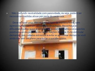 Você sente que ninguém se preocupa com você?      Trabalhar  sobre os sentimentos suicidas. Quanto mais abertamente a pessoa fala sobre perda, isolamento e desvalorização, menos confusas suas emoções se tornam. Quando essa confusão emocional cede, a pessoa pode se tornar reflexiva. Esse processo de reflexão é crucial, ninguém se não o próprio indivíduo pode revogar a decisão de morrer e tomar a decisão de viver.