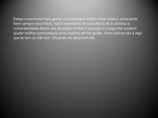          COMO SE COMUNICAR                                       COMO NÃO SE COMUNICAR          Ouvir atentamente, com calma.Entender os sentimentos da pessoa(empatia).Dar mensagens não verbais de aceitação e respeito.Expressar respeito pelas opiniões e pelos valores da pessoa.Conversar honestamente e com autenticidade.Mostrar sua preocupação, seu cuidado e sua afeição.Focalizar nos sentimentos da pessoa.Perguntar sobre tentativas anteriores.Interromper muito frequentemente.Ficar chocado ou muito emocionado.Dizer que está ocupado.Fazer o problema parecer trivial.Tratar a vítima de maneira que possa colocá-la numa posição de inferioridade.Dizer simplesmente que tudo vai ficar bem.Fazer perguntas indiscretas.Emitir julgamentos(Certo X Errado), tentar doutrinar.Desafiar a pessoa a continuar em frente.Dar falsas garantias.Jurar segredo.