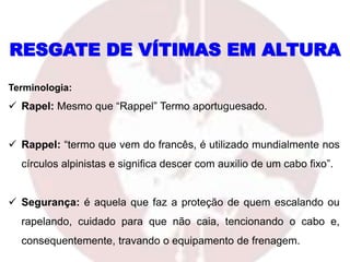 Terminologia:
 Rapel: Mesmo que “Rappel” Termo aportuguesado.
 Rappel: “termo que vem do francês, é utilizado mundialmente nos
círculos alpinistas e significa descer com auxilio de um cabo fixo”.
 Segurança: é aquela que faz a proteção de quem escalando ou
rapelando, cuidado para que não caia, tencionando o cabo e,
consequentemente, travando o equipamento de frenagem.
RESGATE DE VÍTIMAS EM ALTURA
 