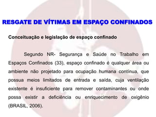 RESGATE DE VÍTIMAS EM ESPAÇO CONFINADOS
Conceituação e legislação de espaço confinado
Segundo NR- Segurança e Saúde no Trabalho em
Espaços Confinados (33), espaço confinado é qualquer área ou
ambiente não projetado para ocupação humana contínua, que
possua meios limitados de entrada e saída, cuja ventilação
existente é insuficiente para remover contaminantes ou onde
possa existir a deficiência ou enriquecimento de oxigênio
(BRASIL, 2006).
 