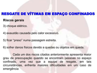 RESGATE DE VÍTIMAS EM ESPAÇO CONFINADOS
3) choque elétrico.
4) exaustão causada pelo calor excessivo.
5) ficar “preso” numa passagem estreita.
6) sofrer danos físicos devido a quedas ou objetos em queda.
Cada um dos riscos citados anteriormente apresenta maior
grau de preocupação quando se encontram pessoas no espaço
confinado, uma vez que a equipe de resgate, em tais
circunstâncias, enfrenta maiores dificuldades em um caso de
emergência
Riscos gerais
 