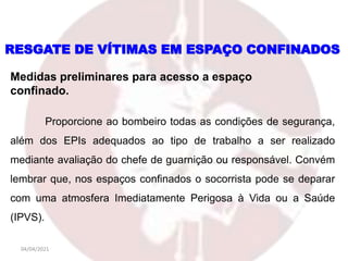 04/04/2021
Medidas preliminares para acesso a espaço
confinado.
RESGATE DE VÍTIMAS EM ESPAÇO CONFINADOS
Proporcione ao bombeiro todas as condições de segurança,
além dos EPIs adequados ao tipo de trabalho a ser realizado
mediante avaliação do chefe de guarnição ou responsável. Convém
lembrar que, nos espaços confinados o socorrista pode se deparar
com uma atmosfera Imediatamente Perigosa à Vida ou a Saúde
(IPVS).
 