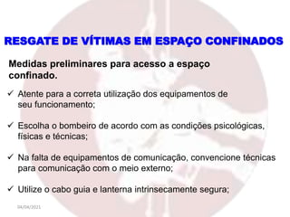 04/04/2021
 Atente para a correta utilização dos equipamentos de
seu funcionamento;
 Escolha o bombeiro de acordo com as condições psicológicas,
físicas e técnicas;
 Na falta de equipamentos de comunicação, convencione técnicas
para comunicação com o meio externo;
 Utilize o cabo guia e lanterna intrinsecamente segura;
Medidas preliminares para acesso a espaço
confinado.
RESGATE DE VÍTIMAS EM ESPAÇO CONFINADOS
 
