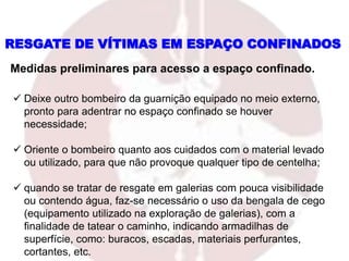  Deixe outro bombeiro da guarnição equipado no meio externo,
pronto para adentrar no espaço confinado se houver
necessidade;
 Oriente o bombeiro quanto aos cuidados com o material levado
ou utilizado, para que não provoque qualquer tipo de centelha;
 quando se tratar de resgate em galerias com pouca visibilidade
ou contendo água, faz-se necessário o uso da bengala de cego
(equipamento utilizado na exploração de galerias), com a
finalidade de tatear o caminho, indicando armadilhas de
superfície, como: buracos, escadas, materiais perfurantes,
cortantes, etc.
Medidas preliminares para acesso a espaço confinado.
RESGATE DE VÍTIMAS EM ESPAÇO CONFINADOS
 