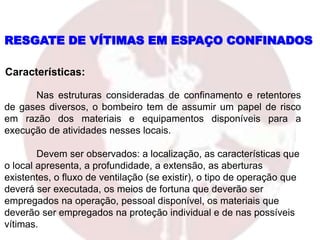 Nas estruturas consideradas de confinamento e retentores
de gases diversos, o bombeiro tem de assumir um papel de risco
em razão dos materiais e equipamentos disponíveis para a
execução de atividades nesses locais.
Devem ser observados: a localização, as características que
o local apresenta, a profundidade, a extensão, as aberturas
existentes, o fluxo de ventilação (se existir), o tipo de operação que
deverá ser executada, os meios de fortuna que deverão ser
empregados na operação, pessoal disponível, os materiais que
deverão ser empregados na proteção individual e de nas possíveis
vítimas.
Características:
RESGATE DE VÍTIMAS EM ESPAÇO CONFINADOS
 