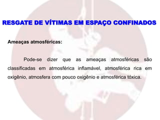 Ameaças atmosféricas:
Pode-se dizer que as ameaças atmosféricas são
classificadas em atmosférica inflamável, atmosférica rica em
oxigênio, atmosfera com pouco oxigênio e atmosférica tóxica.
RESGATE DE VÍTIMAS EM ESPAÇO CONFINADOS
 