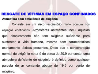Atmosfera com deficiência de oxigênio
Consiste em um risco respiratório muito comum nos
espaços confinados. Atmosferas asfixiantes inclui aquelas
que simplesmente não tem oxigênio suficiente para
sustentar a vida humana, mesmo sem características
estritamente tóxicos presentes. Dado que a concentração
normal de oxigênio no ar é de cerca de 20,9 por cento, uma
atmosfera deficiente de oxigênio é definido como qualquer
parcela de ar contendo abaixo de 19,5 por cento de
oxigênio.
RESGATE DE VÍTIMAS EM ESPAÇO CONFINADOS
 