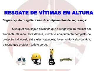RESGATE DE VÍTIMAS EM ALTURA
Segurança do resgatista uso de equipamentos de segurança:
Qualquer que seja a atividade que o resgatista irá realizar em
ambiente elevado, este deverá, utilizar o equipamento completo de
proteção individual, entre eles; capacete, luvas, cinto, cabo da vida,
e roupa que protejam todo o corpo.
 