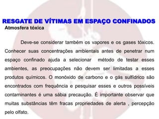 Atmosfera tóxica
Deve-se considerar também os vapores e os gases tóxicos.
Conhecer suas concentrações ambientais antes de penetrar num
espaço confinado ajuda a selecionar método de testar esses
ambientes, as preocupações não devem ser limitadas a esses
produtos químicos. O monóxido de carbono e o gás sulfídrico são
encontrados com frequência e pesquisar esses e outros possíveis
contaminantes é uma sábia precaução. É importante observar que
muitas substâncias têm fracas propriedades de alerta , percepção
pelo olfato.
RESGATE DE VÍTIMAS EM ESPAÇO CONFINADOS
 