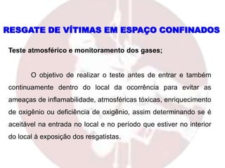 Teste atmosférico e monitoramento dos gases;
O objetivo de realizar o teste antes de entrar e também
continuamente dentro do local da ocorrência para evitar as
ameaças de inflamabilidade, atmosféricas tóxicas, enriquecimento
de oxigênio ou deficiência de oxigênio, assim determinando se é
aceitável na entrada no local e no período que estiver no interior
do local à exposição dos resgatistas.
RESGATE DE VÍTIMAS EM ESPAÇO CONFINADOS
 