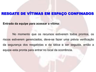 Entrada da equipe para acessar a vítima:
No momento que os recursos estiverem todos prontos, os
riscos estiverem gerenciados, deve-se fazer uma prévia verificação
da segurança dos resgatistas e da tática a ser seguida, então a
equipe esta pronta para entrar no local da ocorrência.
RESGATE DE VÍTIMAS EM ESPAÇO CONFINADOS
 