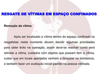 Remoção da vítima
Após ser localizado a vítima dentro do espaço confinado os
resgatistas neste momento devem decidir algumas prioridades
para obter êxito na operação, assim deve-se resolver como será
retirado a vitima, cuidados com objetos que possam ferir a vítima,
cuidar que em locais apertados venham a bloquear os bombeiros,
e também fazer um avaliação inicial padrão na pessoa vitimada.
RESGATE DE VÍTIMAS EM ESPAÇO CONFINADOS
 