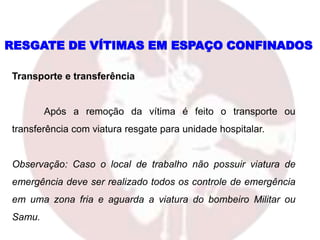 Transporte e transferência
Após a remoção da vítima é feito o transporte ou
transferência com viatura resgate para unidade hospitalar.
Observação: Caso o local de trabalho não possuir viatura de
emergência deve ser realizado todos os controle de emergência
em uma zona fria e aguarda a viatura do bombeiro Militar ou
Samu.
RESGATE DE VÍTIMAS EM ESPAÇO CONFINADOS
 