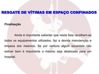 Finalização
Ainda é importante salientar que nesta fase recolhem-se
todos os equipamentos utilizados, faz a devida manutenção e
limpeza dos mesmos. Se por ventura algum socorrista não
estiver bem é importante o mesmo seja deslocado para um
hospital.
RESGATE DE VÍTIMAS EM ESPAÇO CONFINADOS
 