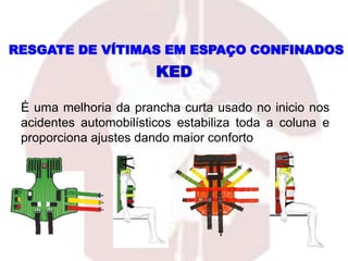 É uma melhoria da prancha curta usado no inicio nos
acidentes automobilísticos estabiliza toda a coluna e
proporciona ajustes dando maior conforto
KED
RESGATE DE VÍTIMAS EM ESPAÇO CONFINADOS
 