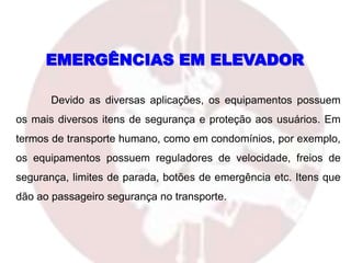 EMERGÊNCIAS EM ELEVADOR
Devido as diversas aplicações, os equipamentos possuem
os mais diversos itens de segurança e proteção aos usuários. Em
termos de transporte humano, como em condomínios, por exemplo,
os equipamentos possuem reguladores de velocidade, freios de
segurança, limites de parada, botões de emergência etc. Itens que
dão ao passageiro segurança no transporte.
 