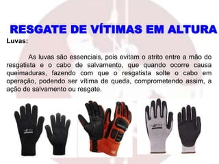 RESGATE DE VÍTIMAS EM ALTURA
Luvas:
As luvas são essenciais, pois evitam o atrito entre a mão do
resgatista e o cabo de salvamento, que quando ocorre causa
queimaduras, fazendo com que o resgatista solte o cabo em
operação, podendo ser vítima de queda, comprometendo assim, a
ação de salvamento ou resgate.
 