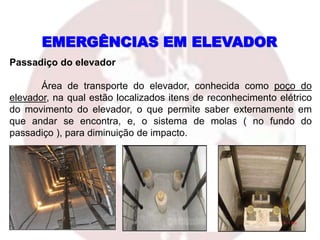 Passadiço do elevador
Área de transporte do elevador, conhecida como poço do
elevador, na qual estão localizados itens de reconhecimento elétrico
do movimento do elevador, o que permite saber externamente em
que andar se encontra, e, o sistema de molas ( no fundo do
passadiço ), para diminuição de impacto.
EMERGÊNCIAS EM ELEVADOR
 